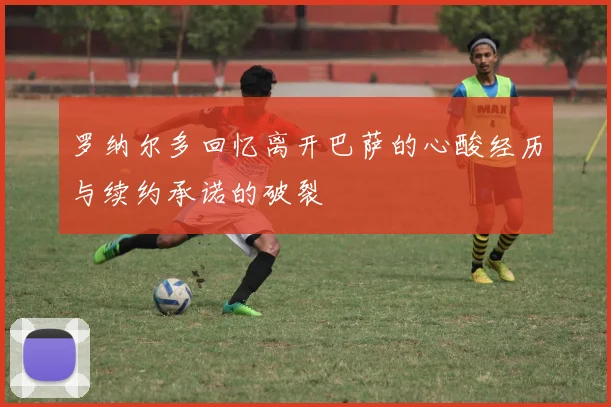 罗纳尔多回忆离开巴萨的心酸经历与续约承诺的破裂