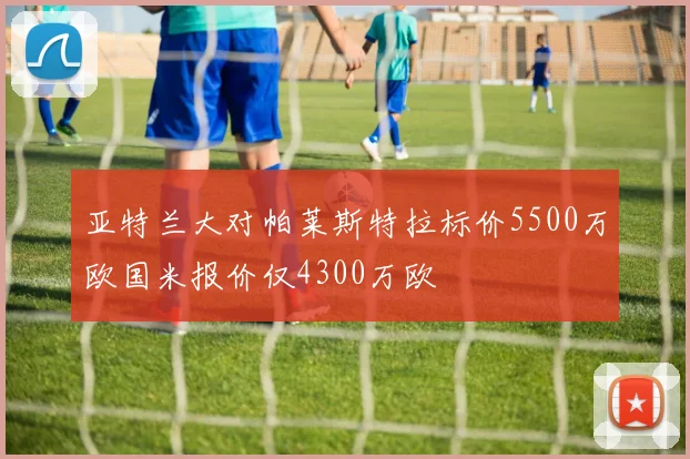 亚特兰大对帕莱斯特拉标价5500万欧国米报价仅4300万欧
