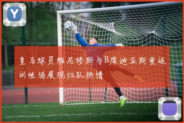 皇马球员维尼修斯与B席迪亚斯重返训练场展现归队热情