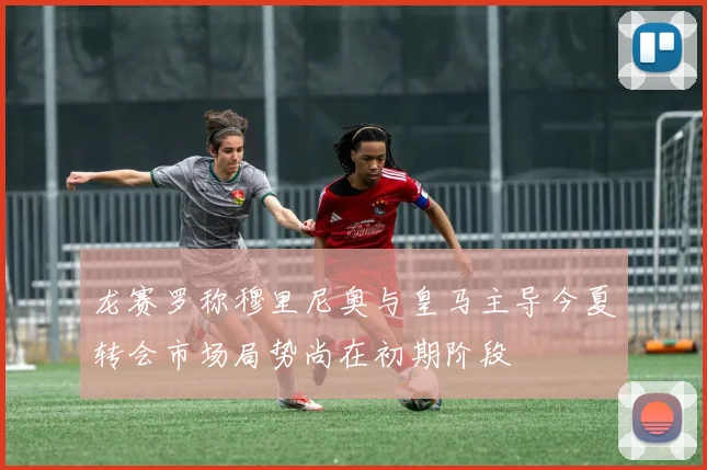龙赛罗称穆里尼奥与皇马主导今夏转会市场局势尚在初期阶段