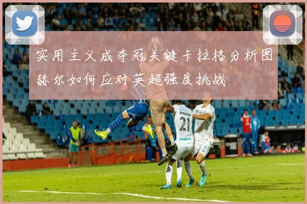 实用主义成夺冠关键卡拉格分析图赫尔如何应对英超强度挑战