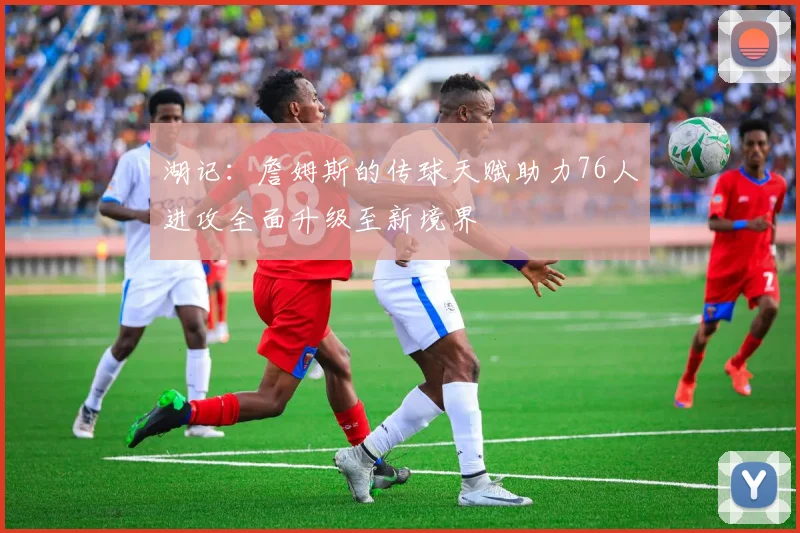 湖记:詹姆斯的传球天赋助力76人进攻全面升级至新境界