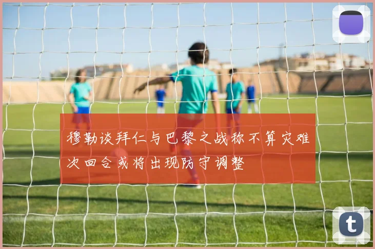 穆勒谈拜仁与巴黎之战称不算灾难次回合或将出现防守调整