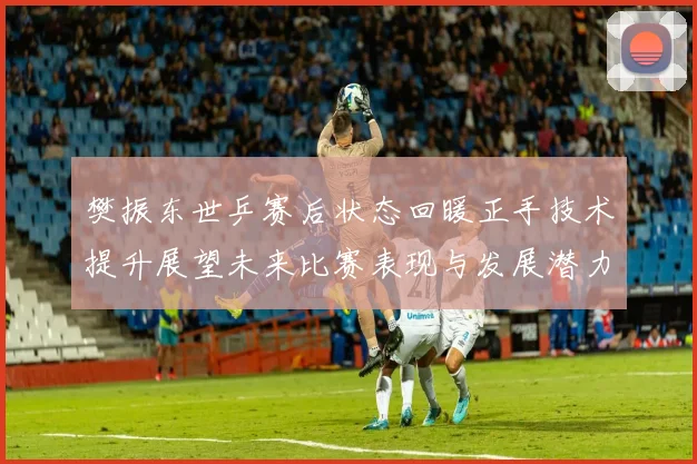 樊振东世乒赛后状态回暖正手技术提升展望未来比赛表现与发展潜力