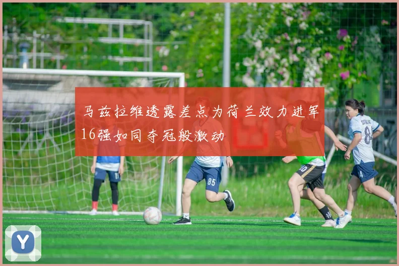 马兹拉维透露差点为荷兰效力进军16强如同夺冠般激动