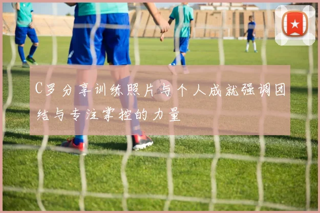 C罗分享训练照片与个人成就强调团结与专注掌控的力量