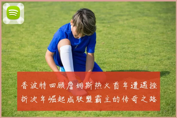 香波特回顾詹姆斯热火首年遭遇挫折次年崛起成联盟霸主的传奇之路