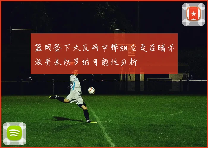 篮网签下大瓦两中锋组合是否暗示放弃米切罗的可能性分析