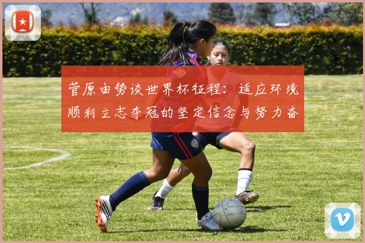 菅原由势谈世界杯征程：适应环境顺利立志夺冠的坚定信念与努力奋斗