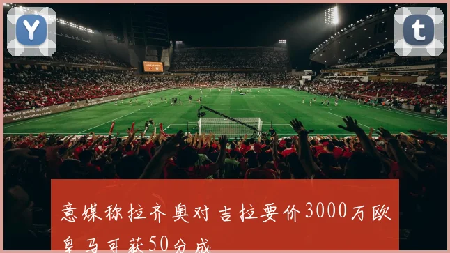意媒称拉齐奥对吉拉要价3000万欧皇马可获50分成