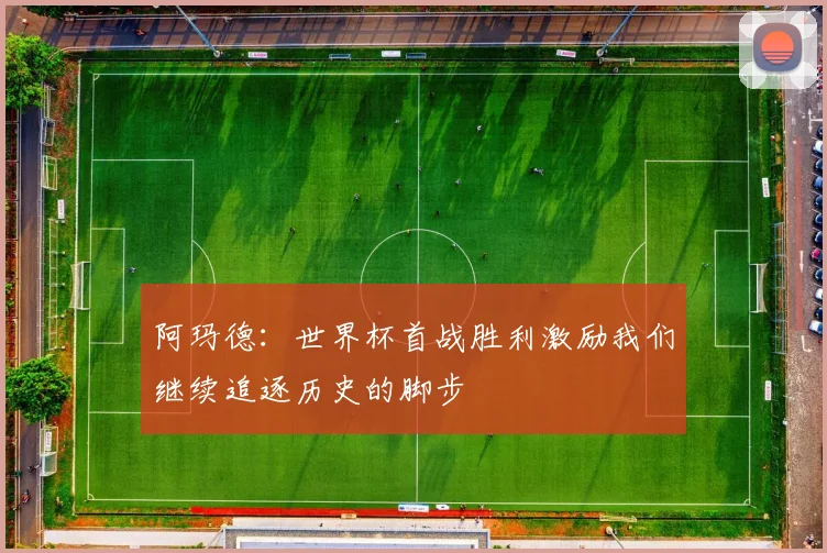 阿玛德：世界杯首战胜利激励我们继续追逐历史的脚步