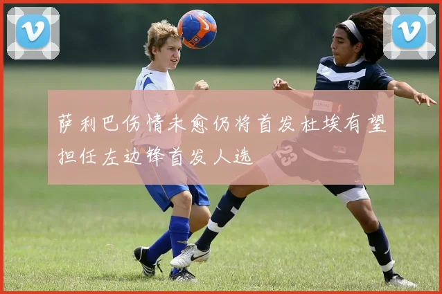 萨利巴伤情未愈仍将首发杜埃有望担任左边锋首发人选