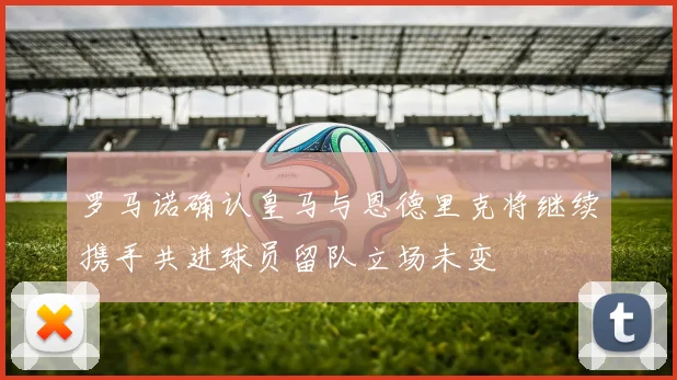 罗马诺确认皇马与恩德里克将继续携手共进球员留队立场未变