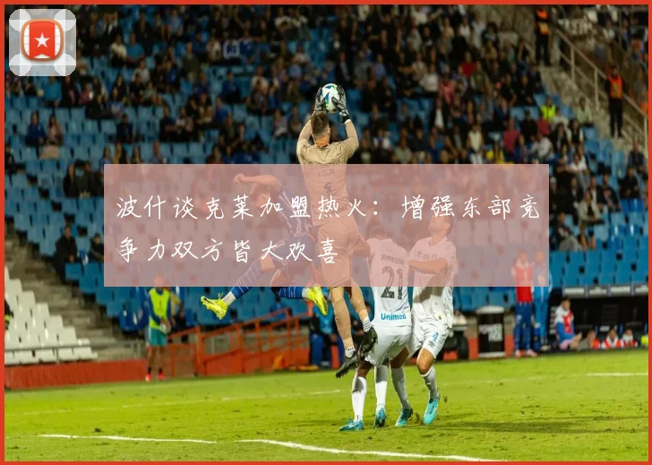 波什谈克莱加盟热火:增强东部竞争力双方皆大欢喜