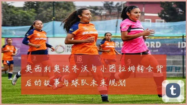 奥西利奥谈齐沃与小图拉姆转会背后的故事与球队未来规划