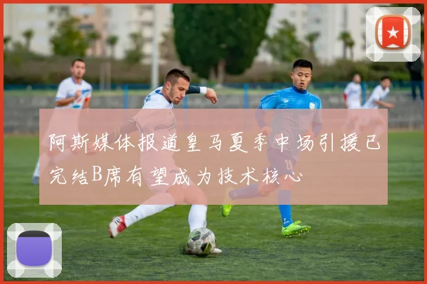 阿斯媒体报道皇马夏季中场引援已完结B席有望成为技术核心