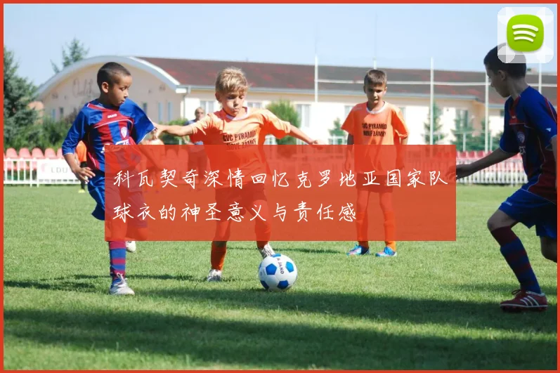 科瓦契奇深情回忆克罗地亚国家队球衣的神圣意义与责任感