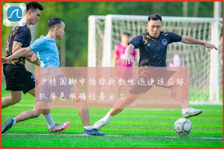 沙特国脚中场称新教练迅速适应球队角色明确任务分工