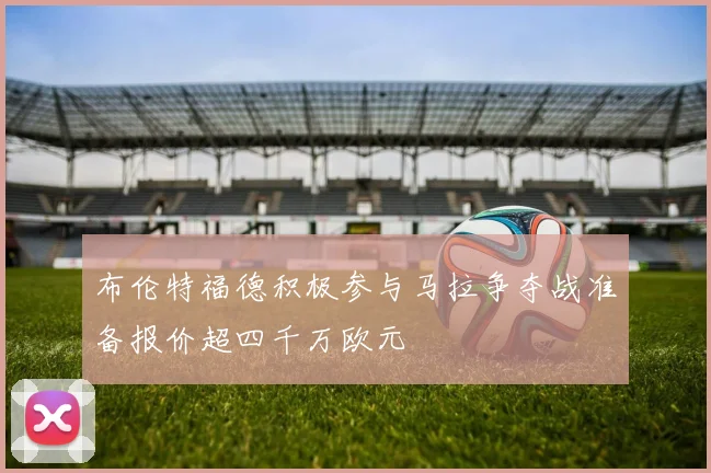 布伦特福德积极参与马拉争夺战准备报价超四千万欧元