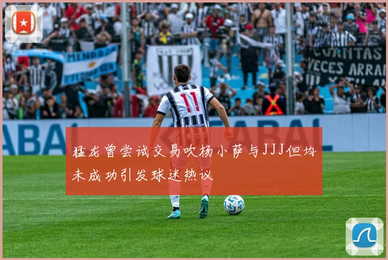 猛龙曾尝试交易吹杨小萨与JJJ但均未成功引发球迷热议