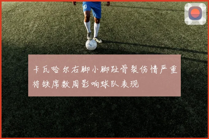 卡瓦哈尔右脚小脚趾骨裂伤情严重将缺席数周影响球队表现