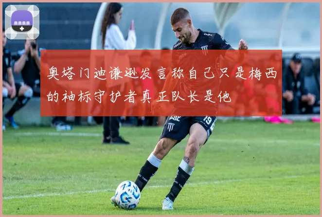 奥塔门迪谦逊发言称自己只是梅西的袖标守护者真正队长是他