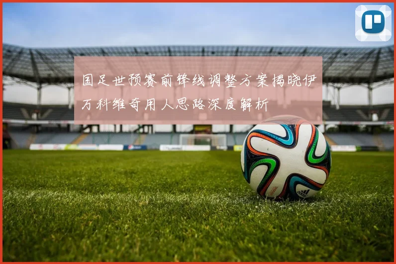 国足世预赛前锋线调整方案揭晓伊万科维奇用人思路深度解析