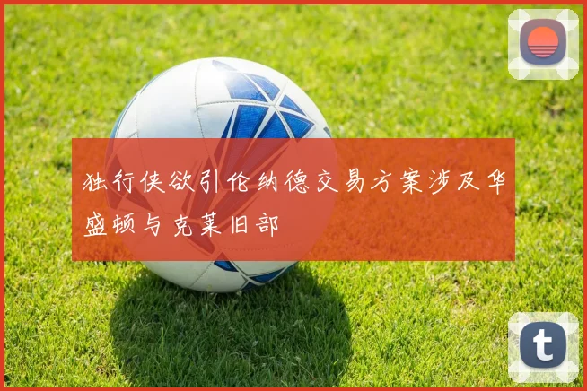 独行侠欲引伦纳德交易方案涉及华盛顿与克莱旧部