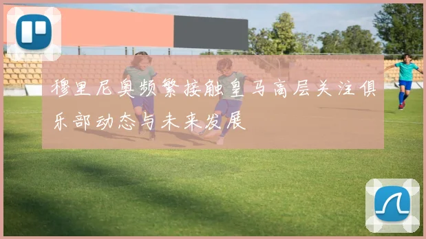 穆里尼奥频繁接触皇马高层关注俱乐部动态与未来发展