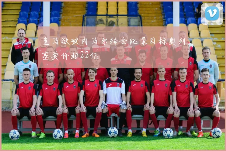 皇马欲破内马尔转会纪录目标奥利塞要价超22亿